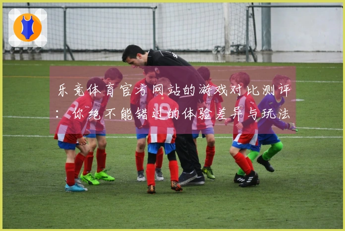 乐竞体育官方网站的游戏对比测评：你绝不能错过的体验差异与玩法策略分享