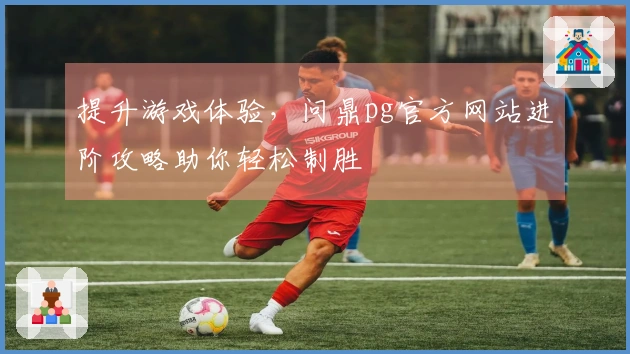 提升游戏体验，问鼎pg官方网站进阶攻略助你轻松制胜