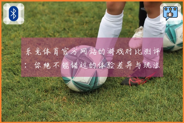 乐竞体育官方网站的游戏对比测评：你绝不能错过的体验差异与玩法策略分享